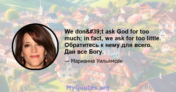 We don't ask God for too much; in fact, we ask for too little. Обратитесь к нему для всего. Дай все Богу.