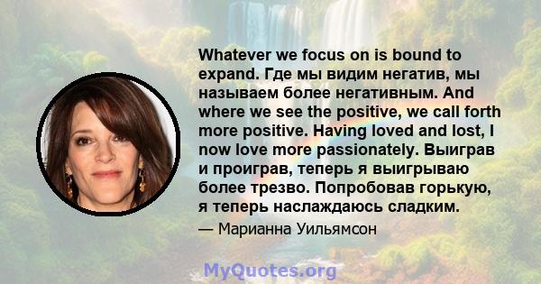 Whatever we focus on is bound to expand. Где мы видим негатив, мы называем более негативным. And where we see the positive, we call forth more positive. Having loved and lost, I now love more passionately. Выиграв и