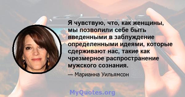 Я чувствую, что, как женщины, мы позволили себе быть введенными в заблуждение определенными идеями, которые сдерживают нас, такие как чрезмерное распространение мужского сознания.