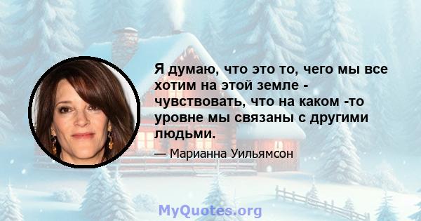 Я думаю, что это то, чего мы все хотим на этой земле - чувствовать, что на каком -то уровне мы связаны с другими людьми.