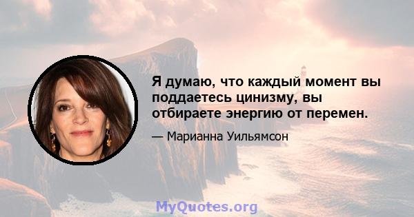 Я думаю, что каждый момент вы поддаетесь цинизму, вы отбираете энергию от перемен.