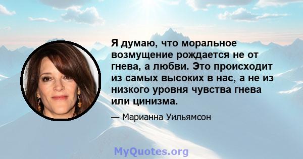 Я думаю, что моральное возмущение рождается не от гнева, а любви. Это происходит из самых высоких в нас, а не из низкого уровня чувства гнева или цинизма.