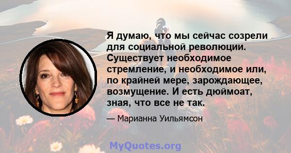 Я думаю, что мы сейчас созрели для социальной революции. Существует необходимое стремление, и необходимое или, по крайней мере, зарождающее, возмущение. И есть дюймоат, зная, что все не так.