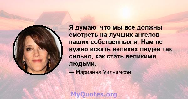 Я думаю, что мы все должны смотреть на лучших ангелов наших собственных я. Нам не нужно искать великих людей так сильно, как стать великими людьми.