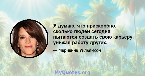 Я думаю, что прискорбно, сколько людей сегодня пытаются создать свою карьеру, унижая работу других.