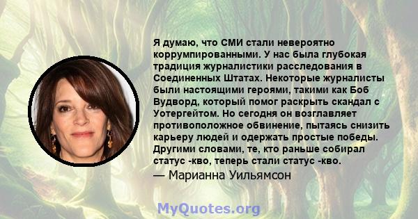 Я думаю, что СМИ стали невероятно коррумпированными. У нас была глубокая традиция журналистики расследования в Соединенных Штатах. Некоторые журналисты были настоящими героями, такими как Боб Вудворд, который помог