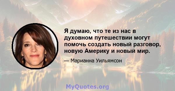 Я думаю, что те из нас в духовном путешествии могут помочь создать новый разговор, новую Америку и новый мир.