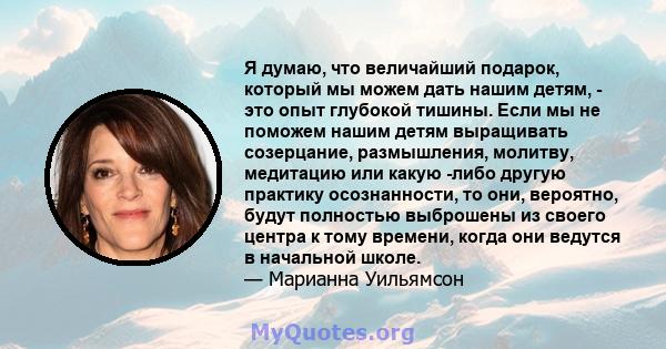 Я думаю, что величайший подарок, который мы можем дать нашим детям, - это опыт глубокой тишины. Если мы не поможем нашим детям выращивать созерцание, размышления, молитву, медитацию или какую -либо другую практику