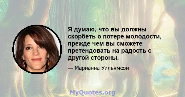 Я думаю, что вы должны скорбеть о потере молодости, прежде чем вы сможете претендовать на радость с другой стороны.