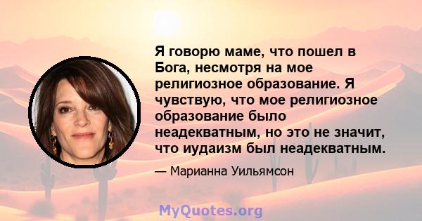 Я говорю маме, что пошел в Бога, несмотря на мое религиозное образование. Я чувствую, что мое религиозное образование было неадекватным, но это не значит, что иудаизм был неадекватным.