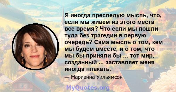 Я иногда преследую мысль, что, если мы живем из этого места все время? Что если мы пошли туда без трагедии в первую очередь? Сама мысль о том, кем мы будем вместе, и о том, что мы бы приняли бы ... тот мир, созданный