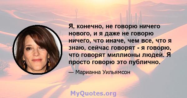 Я, конечно, не говорю ничего нового, и я даже не говорю ничего, что иначе, чем все, что я знаю, сейчас говорят - я говорю, что говорят миллионы людей. Я просто говорю это публично.