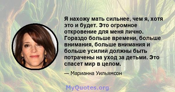 Я нахожу мать сильнее, чем я, хотя это и будет. Это огромное откровение для меня лично. Гораздо больше времени, больше внимания, больше внимания и больше усилий должны быть потрачены на уход за детьми. Это спасет мир в