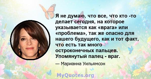 Я не думаю, что все, что кто -то делает сегодня, на которое указывается как «врага» или «проблема», так же опасно для нашего будущего, как и тот факт, что есть так много остроконечных пальцев. Упомянутый палец - враг.