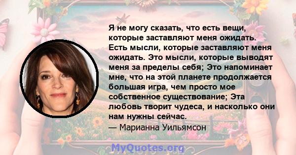 Я не могу сказать, что есть вещи, которые заставляют меня ожидать. Есть мысли, которые заставляют меня ожидать. Это мысли, которые выводят меня за пределы себя; Это напоминает мне, что на этой планете продолжается