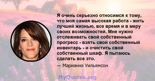 Я очень серьезно относимся к тому, что моя самая высокая работа - жить лучшей жизнью, все время и в меру своих возможностей. Мне нужно отслеживать свой собственный прогресс - взять свой собственный инвентарь - и