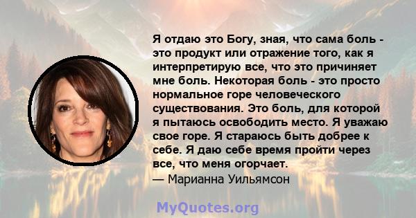 Я отдаю это Богу, зная, что сама боль - это продукт или отражение того, как я интерпретирую все, что это причиняет мне боль. Некоторая боль - это просто нормальное горе человеческого существования. Это боль, для которой 