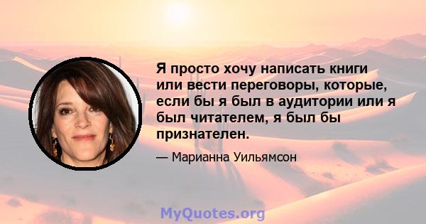 Я просто хочу написать книги или вести переговоры, которые, если бы я был в аудитории или я был читателем, я был бы признателен.