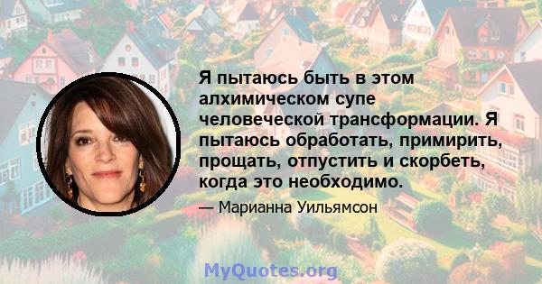 Я пытаюсь быть в этом алхимическом супе человеческой трансформации. Я пытаюсь обработать, примирить, прощать, отпустить и скорбеть, когда это необходимо.