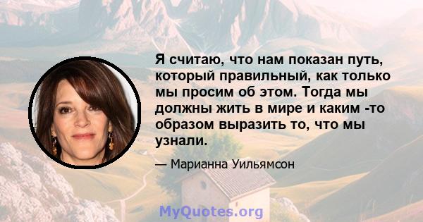 Я считаю, что нам показан путь, который правильный, как только мы просим об этом. Тогда мы должны жить в мире и каким -то образом выразить то, что мы узнали.