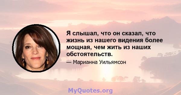 Я слышал, что он сказал, что жизнь из нашего видения более мощная, чем жить из наших обстоятельств.