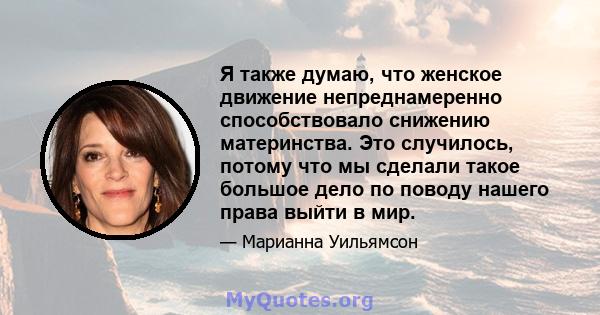 Я также думаю, что женское движение непреднамеренно способствовало снижению материнства. Это случилось, потому что мы сделали такое большое дело по поводу нашего права выйти в мир.