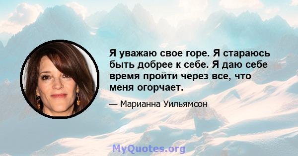 Я уважаю свое горе. Я стараюсь быть добрее к себе. Я даю себе время пройти через все, что меня огорчает.