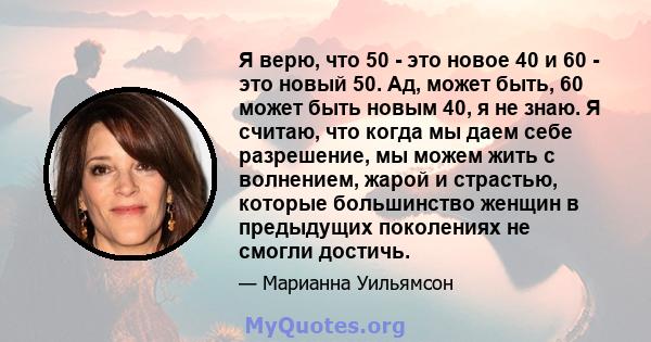 Я верю, что 50 - это новое 40 и 60 - это новый 50. Ад, может быть, 60 может быть новым 40, я не знаю. Я считаю, что когда мы даем себе разрешение, мы можем жить с волнением, жарой и страстью, которые большинство женщин