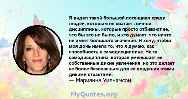 Я видел такой большой потенциал среди людей, которым не хватает личной дисциплины, которые просто отбивают ее, что бы это ни было, и кто думает, что ничто не имеет большого значения. Я хочу, чтобы моя дочь имела то, что 