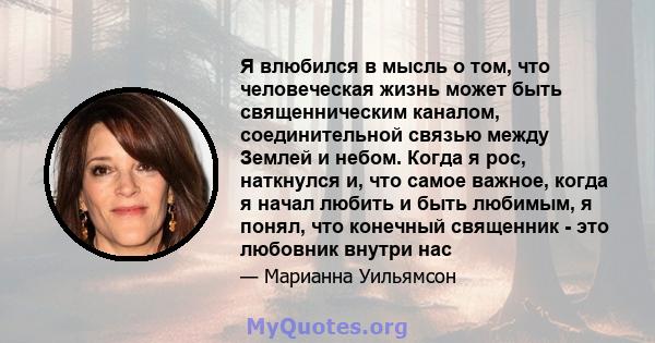 Я влюбился в мысль о том, что человеческая жизнь может быть священническим каналом, соединительной связью между Землей и небом. Когда я рос, наткнулся и, что самое важное, когда я начал любить и быть любимым, я понял,