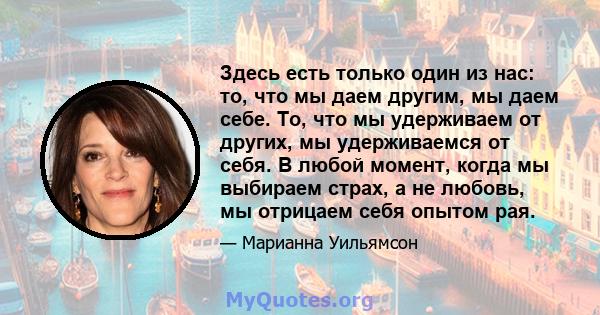 Здесь есть только один из нас: то, что мы даем другим, мы даем себе. То, что мы удерживаем от других, мы удерживаемся от себя. В любой момент, когда мы выбираем страх, а не любовь, мы отрицаем себя опытом рая.