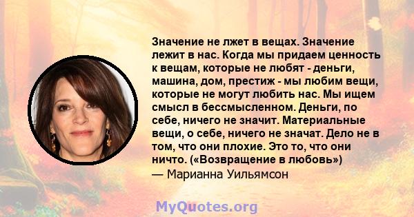 Значение не лжет в вещах. Значение лежит в нас. Когда мы придаем ценность к вещам, которые не любят - деньги, машина, дом, престиж - мы любим вещи, которые не могут любить нас. Мы ищем смысл в бессмысленном. Деньги, по