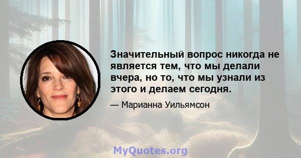 Значительный вопрос никогда не является тем, что мы делали вчера, но то, что мы узнали из этого и делаем сегодня.