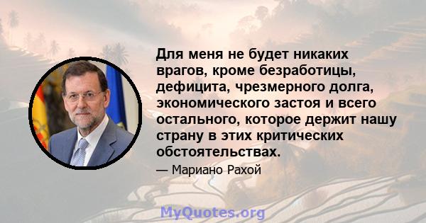 Для меня не будет никаких врагов, кроме безработицы, дефицита, чрезмерного долга, экономического застоя и всего остального, которое держит нашу страну в этих критических обстоятельствах.