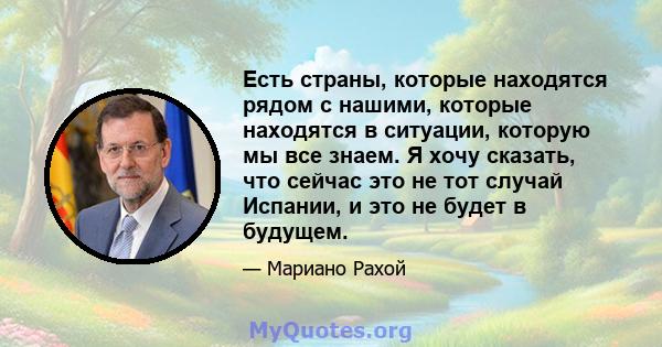 Есть страны, которые находятся рядом с нашими, которые находятся в ситуации, которую мы все знаем. Я хочу сказать, что сейчас это не тот случай Испании, и это не будет в будущем.