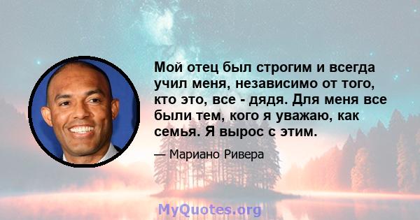 Мой отец был строгим и всегда учил меня, независимо от того, кто это, все - дядя. Для меня все были тем, кого я уважаю, как семья. Я вырос с этим.