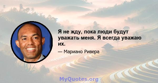 Я не жду, пока люди будут уважать меня. Я всегда уважаю их.