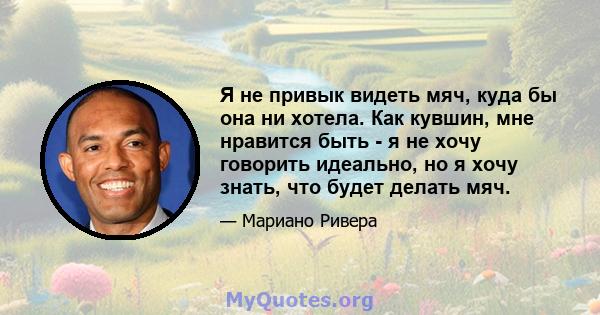 Я не привык видеть мяч, куда бы она ни хотела. Как кувшин, мне нравится быть - я не хочу говорить идеально, но я хочу знать, что будет делать мяч.