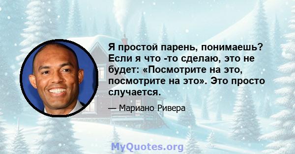 Я простой парень, понимаешь? Если я что -то сделаю, это не будет: «Посмотрите на это, посмотрите на это». Это просто случается.