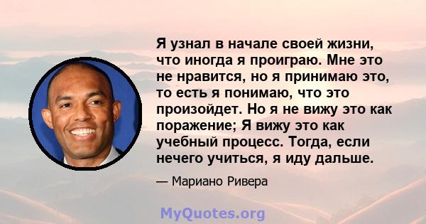 Я узнал в начале своей жизни, что иногда я проиграю. Мне это не нравится, но я принимаю это, то есть я понимаю, что это произойдет. Но я не вижу это как поражение; Я вижу это как учебный процесс. Тогда, если нечего