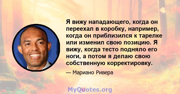 Я вижу нападающего, когда он переехал в коробку, например, когда он приблизился к тарелке или изменил свою позицию. Я вижу, когда тесто подняло его ноги, а потом я делаю свою собственную корректировку.