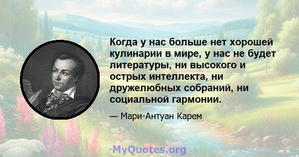 Когда у нас больше нет хорошей кулинарии в мире, у нас не будет литературы, ни высокого и острых интеллекта, ни дружелюбных собраний, ни социальной гармонии.