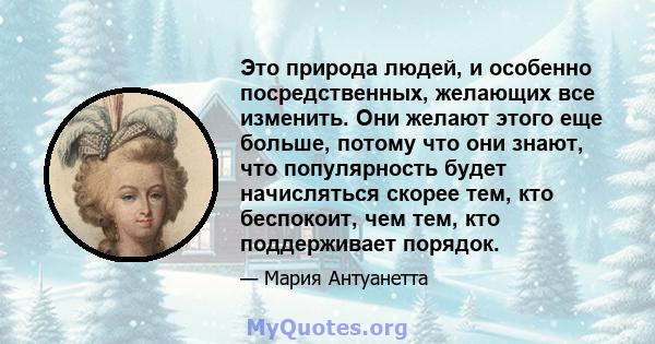 Это природа людей, и особенно посредственных, желающих все изменить. Они желают этого еще больше, потому что они знают, что популярность будет начисляться скорее тем, кто беспокоит, чем тем, кто поддерживает порядок.