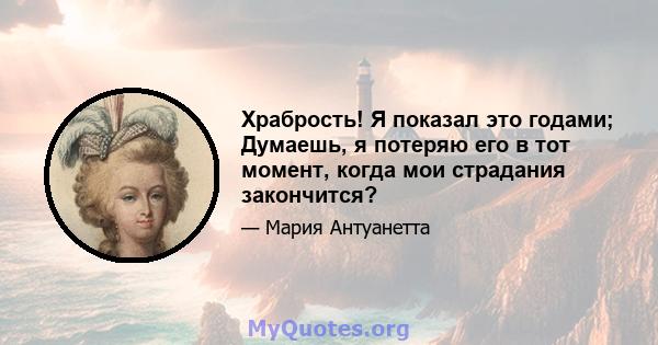 Храбрость! Я показал это годами; Думаешь, я потеряю его в тот момент, когда мои страдания закончится?