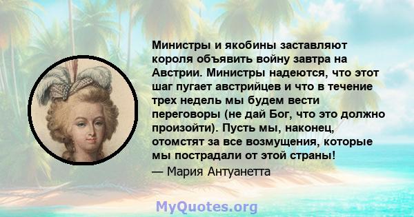 Министры и якобины заставляют короля объявить войну завтра на Австрии. Министры надеются, что этот шаг пугает австрийцев и что в течение трех недель мы будем вести переговоры (не дай Бог, что это должно произойти).