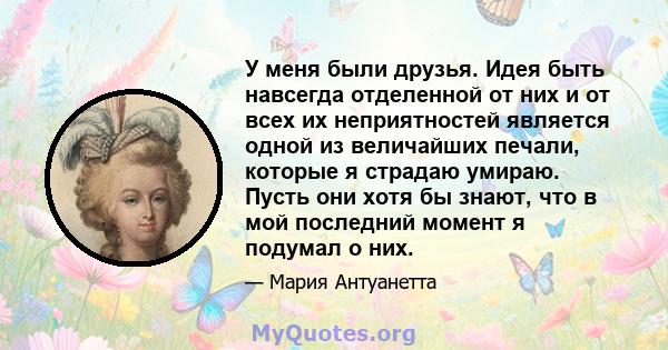 У меня были друзья. Идея быть навсегда отделенной от них и от всех их неприятностей является одной из величайших печали, которые я страдаю умираю. Пусть они хотя бы знают, что в мой последний момент я подумал о них.