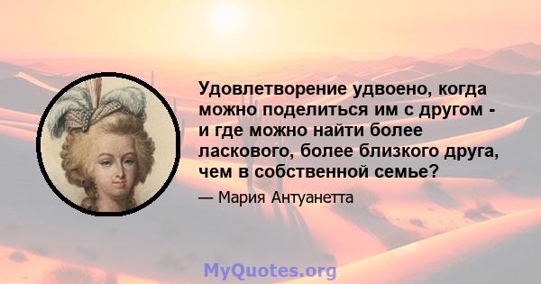 Удовлетворение удвоено, когда можно поделиться им с другом - и где можно найти более ласкового, более близкого друга, чем в собственной семье?