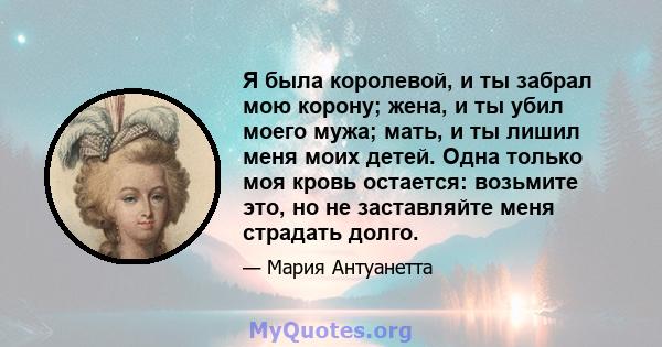 Я была королевой, и ты забрал мою корону; жена, и ты убил моего мужа; мать, и ты лишил меня моих детей. Одна только моя кровь остается: возьмите это, но не заставляйте меня страдать долго.