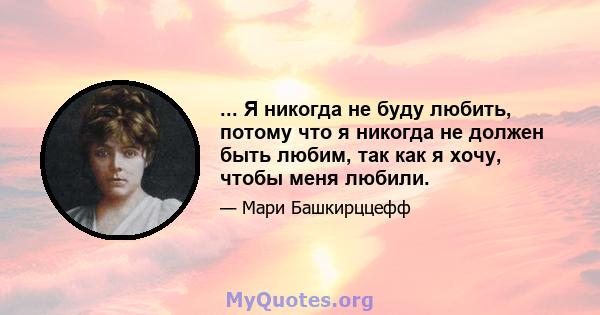 ... Я никогда не буду любить, потому что я никогда не должен быть любим, так как я хочу, чтобы меня любили.