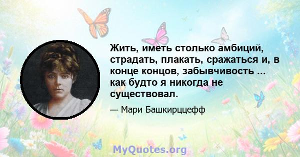 Жить, иметь столько амбиций, страдать, плакать, сражаться и, в конце концов, забывчивость ... как будто я никогда не существовал.